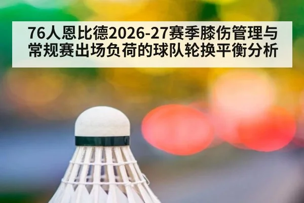 76人恩比德2026-27赛季膝伤管理与常规赛出场负荷的球队轮换平衡分析